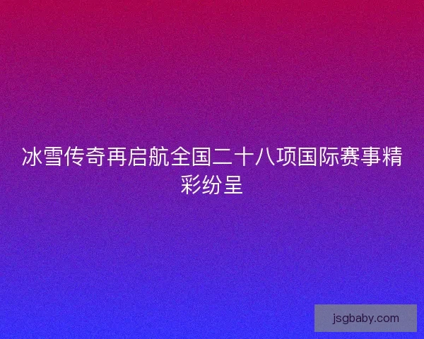 冰雪传奇再启航全国二十八项国际赛事精彩纷呈