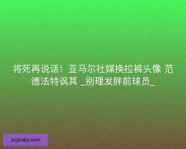 将死再说话！亚马尔社媒换拉裤头像 范德法特讽其 _别理发胖前球员_