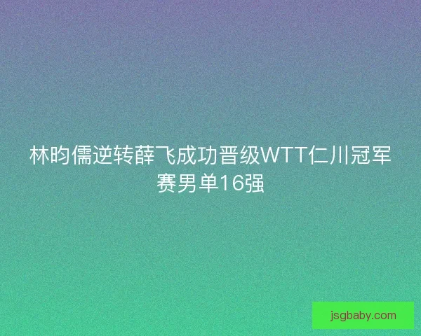 林昀儒逆转薛飞成功晋级WTT仁川冠军赛男单16强