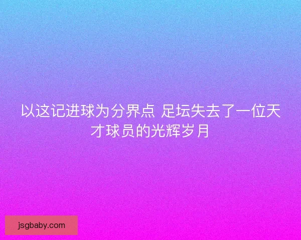 以这记进球为分界点 足坛失去了一位天才球员的光辉岁月