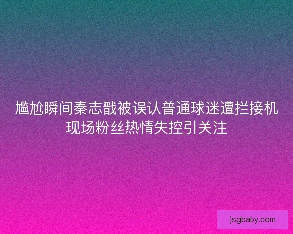尴尬瞬间秦志戬被误认普通球迷遭拦接机现场粉丝热情失控引关注