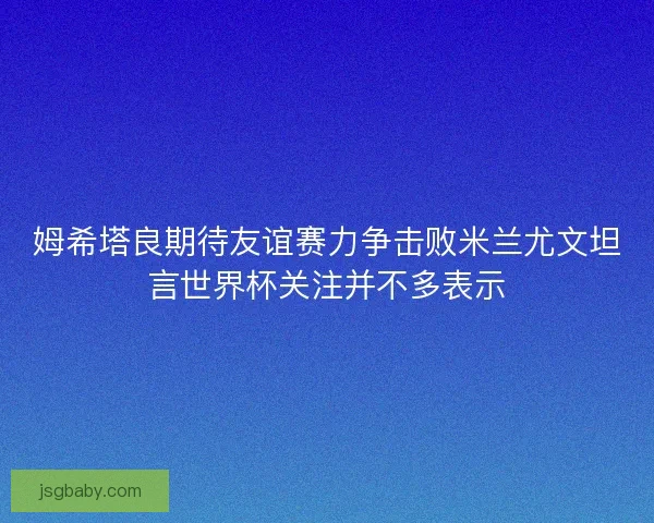 姆希塔良期待友谊赛力争击败米兰尤文坦言世界杯关注并不多表示